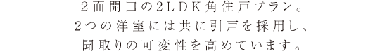 ２面開口の2LDK角住戸プラン。2つの洋室には共に引戸を採用し、聞取りの可変性を高めています。